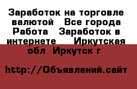 Заработок на торговле валютой - Все города Работа » Заработок в интернете   . Иркутская обл.,Иркутск г.